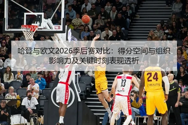 哈登与欧文2026季后赛对比：得分空间与组织影响力及关键时刻表现透析